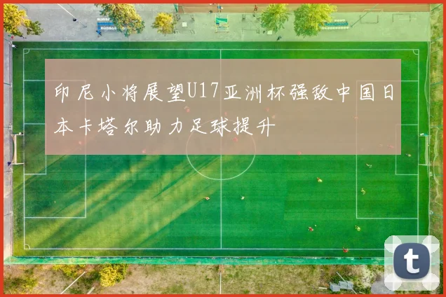 印尼小将展望U17亚洲杯强敌中国日本卡塔尔助力足球提升