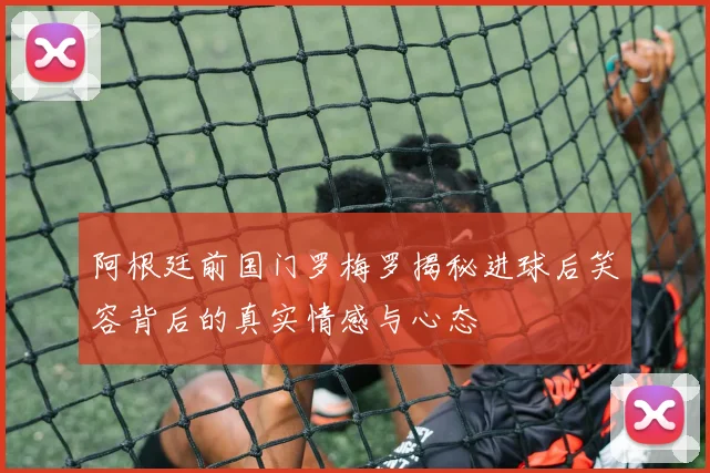 阿根廷前国门罗梅罗揭秘进球后笑容背后的真实情感与心态