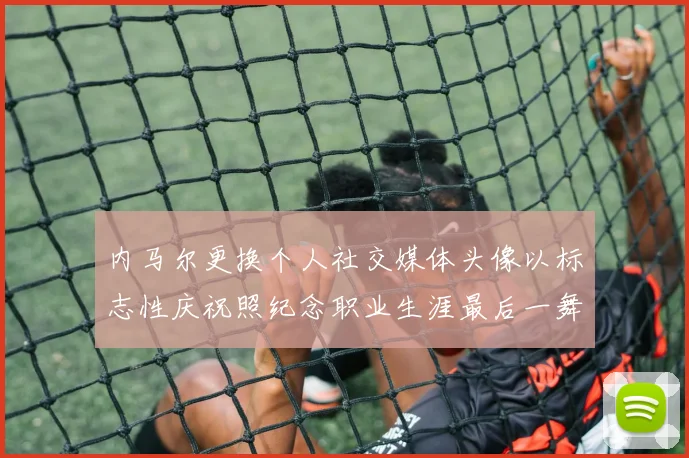 内马尔更换个人社交媒体头像以标志性庆祝照纪念职业生涯最后一舞