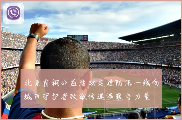 北京首钢公益活动走进防汛一线向城市守护者致敬传递温暖与力量