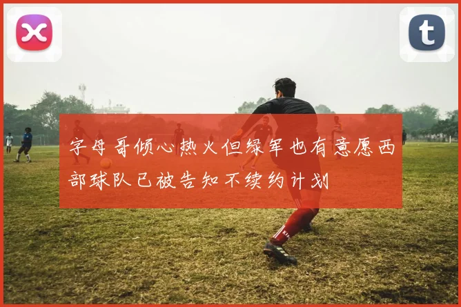 字母哥倾心热火但绿军也有意愿西部球队已被告知不续约计划