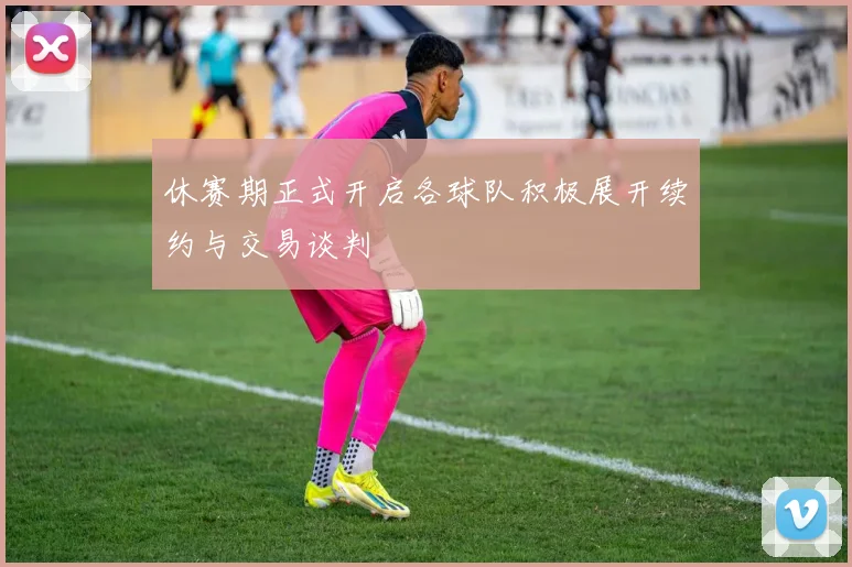 休赛期正式开启各球队积极展开续约与交易谈判