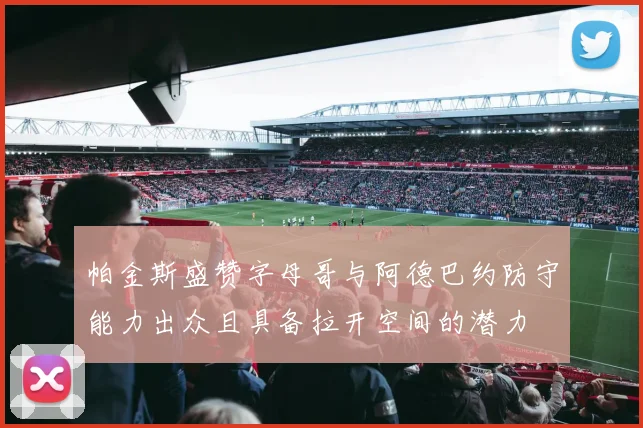 帕金斯盛赞字母哥与阿德巴约防守能力出众且具备拉开空间的潜力
