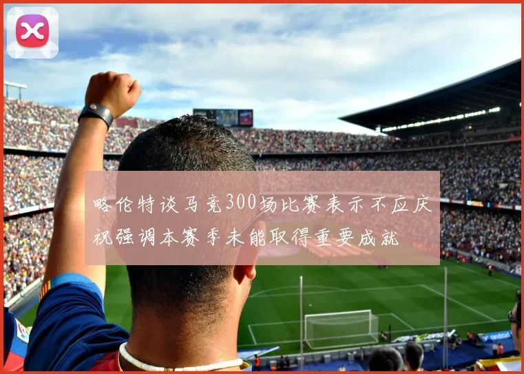 略伦特谈马竞300场比赛表示不应庆祝强调本赛季未能取得重要成就