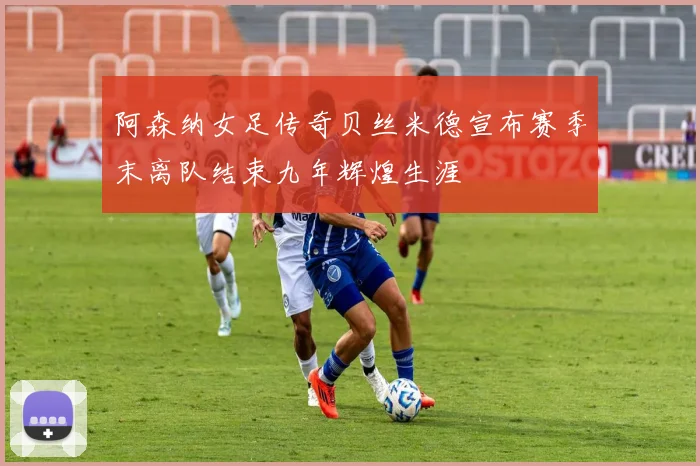 阿森纳女足传奇贝丝米德宣布赛季末离队结束九年辉煌生涯