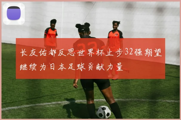 长友佑都反思世界杯止步32强期望继续为日本足球贡献力量